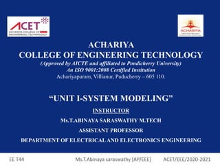 EE T44 Ms.T.Abinaya saraswathy [AP/EEE] ACET/EEE/2020-2021
ACHARIYA
COLLEGE OF ENGINEERING TECHNOLOGY
(Approved by AICTE and affiliated to Pondicherry University)
An ISO 9001:2008 Certified Institution
Achariyapuram, Villianur, Puducherry – 605 110.
“UNIT I-SYSTEM MODELING”
INSTRUCTOR
Ms.T.ABINAYA SARASWATHY M.TECH
ASSISTANT PROFESSOR
DEPARTMENT OF ELECTRICAL AND ELECTRONICS ENGINEERING
 