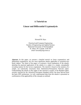 A Tutorial on
Linear and Differential Cryptanalysis

by
Howard M. Heys
Electrical and Computer Engineering
Faculty of Engineering and Applied Science
Memorial University of Newfoundland
St. John’s, NF, Canada A1B 3X5
email: howard@engr.mun.ca

Abstract: In this paper, we present a detailed tutorial on linear cryptanalysis and
differential cryptanalysis, the two most significant attacks applicable to symmetric-key
block ciphers. The intent of the paper is to present a lucid explanation of the attacks,
detailing the practical application of the attacks to a cipher in a simple, conceptually
revealing manner for the novice cryptanalyst. The tutorial is based on the analysis of a
simple, yet realistically structured, basic Substitution-Permutation Network cipher.
Understanding the attacks as they apply to this structure is useful, as the Rijndael cipher,
recently selected for the Advanced Encryption Standard (AES), has been derived from
the basic SPN architecture. As well, experimental data from the attacks is presented as
confirmation of the applicability of the concepts as outlined.

 