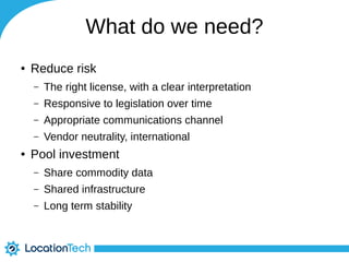 What do we need? 
● Reduce risk 
– The right license, with a clear interpretation 
– Responsive to legislation over time 
– Appropriate communications channel 
– Vendor neutrality, international 
● Pool investment 
– Share commodity data 
– Shared infrastructure 
– Long term stability 
 