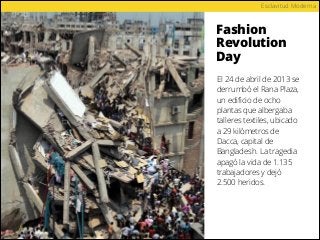 Fashion
Revolution
Day
Esclavitud Moderna
El 24 de abril de 2013 se
derrumbó el Rana Plaza,
un ediﬁcio de ocho
plantas que albergaba
talleres textiles, ubicado
a 29 kilómetros de
Dacca, capital de
Bangladesh. La tragedia
apagó la vida de 1.135
trabajadores y dejó
2.500 heridos.
 