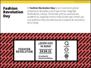 Fashion
Revolution
Day
Esclavitud Moderna
El Fashion Revolution Day es un movimiento global
presente en 66 países y en el que se han integrado
diseñadores, marcas, minoristas, prensa, productores,
académicos, organizaciones e instituciones que claman por
una auténtica reforma sistémica de la cadena de suministro
de la moda.
 