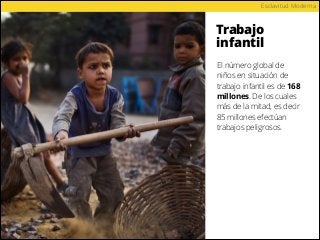 Trabajo
infantil
Esclavitud Moderna
El número global de
niños en situación de
trabajo infantil es de 168
millones. De los cuales
más de la mitad, es decir
85 millones efectúan
trabajos peligrosos.
 