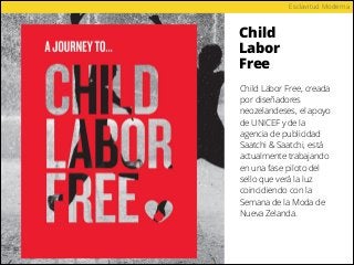 Child
Labor
Free
Esclavitud Moderna
Child Labor Free, creada
por diseñadores
neozelandeses, el apoyo
de UNICEF y de la
agencia de publicidad
Saatchi & Saatchi, está
actualmente trabajando
en una fase piloto del
sello que verá la luz
coincidiendo con la
Semana de la Moda de
Nueva Zelanda.
 