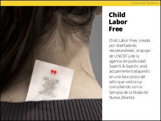 Child
Labor
Free
Esclavitud Moderna
Child Labor Free, creada
por diseñadores
neozelandeses, el apoyo
de UNICEF y de la
agencia de publicidad
Saatchi & Saatchi, está
actualmente trabajando
en una fase piloto del
sello que verá la luz
coincidiendo con la
Semana de la Moda de
Nueva Zelanda.
 