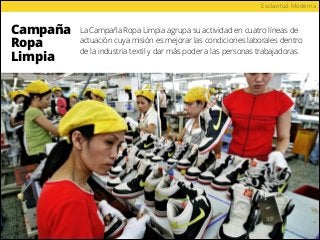 Campaña
Ropa
Limpia
Esclavitud Moderna
La Campaña Ropa Limpia agrupa su actividad en cuatro líneas de
actuación cuya misión es mejorar las condiciones laborales dentro
de la industria textil y dar más poder a las personas trabajadoras.
 