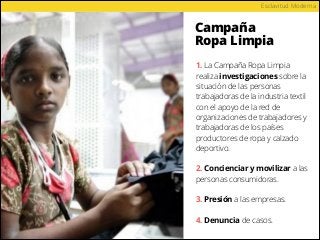 Campaña
Ropa Limpia
Esclavitud Moderna
1. La Campaña Ropa Limpia
realiza investigaciones sobre la
situación de las personas
trabajadoras de la industria textil
con el apoyo de la red de
organizaciones de trabajadores y
trabajadoras de los países
productores de ropa y calzado
deportivo.
2. Concienciar y movilizar a las
personas consumidoras.
3. Presión a las empresas.
4. Denuncia de casos.
 