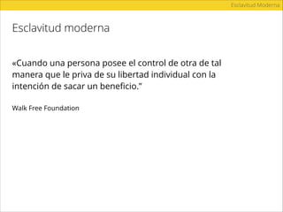 Esclavitud moderna
Esclavitud Moderna
«Cuando una persona posee el control de otra de tal
manera que le priva de su libertad individual con la
intención de sacar un beneﬁcio.”
Walk Free Foundation
 