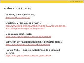 Material de interés
Esclavitud Moderna
• How Many Slaves Work For You? 
http://slaveryfootprint.org/ 
• Sweatshop. Moda barata de la muerte. 
http://www.aftenposten.no/webtv/#!/video/20222/ep-sweatshop-1-
es-mucho-peor-de-lo-que-pense-que-ser-a 
• El lado oscuro del chocolate. 
https://www.youtube.com/watch?v=6BQzpavKmlE 
• Explotación laboral, el precio real de los ordenadores baratos. 
https://www.youtube.com/watch?v=aXhwVjkVfo8 
• TED Lisa Kristine: Fotos que dan testimonio de la esclavitud
moderna 
https://www.youtube.com/watch?v=Xwix9u5P0bA
 