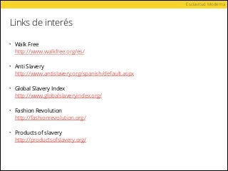 Links de interés
Esclavitud Moderna
• Walk Free 
http://www.walkfree.org/es/ 
• Anti Slavery 
http://www.antislavery.org/spanish/default.aspx 
• Global Slavery Index 
http://www.globalslaveryindex.org/
• Fashion Revolution 
http://fashionrevolution.org/
• Products of slavery 
http://productsofslavery.org/ 
 
 