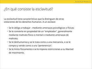 ¿En qué consiste la esclavitud?
Esclavitud Moderna
La esclavitud tiene características que la distinguen de otras
violaciones de los derechos humanos. A un esclavo:
• Se le obliga a trabajar - mediante amenazas psicológicas o físicas;
• Se le convierte en propiedad de un "empleador", generalmente
mediante maltrato físico o mental o mediante amenazas de
maltrato;
• Se le deshumaniza y se le trata como a una mercancía, o se le
compra y vende como a una "pertenencia";
• Se le limita físicamente o se le impone restricciones a su libertad
de movimiento.
 