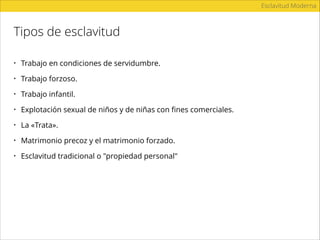 Tipos de esclavitud
Esclavitud Moderna
• Trabajo en condiciones de servidumbre.
• Trabajo forzoso.
• Trabajo infantil.
• Explotación sexual de niños y de niñas con ﬁnes comerciales.
• La «Trata».
• Matrimonio precoz y el matrimonio forzado.
• Esclavitud tradicional o "propiedad personal"
 