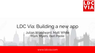 www.ldcvia.com
LDC Via: Building a new app
Julian Woodward, Matt White
Mark Myers, Ben Poole
 