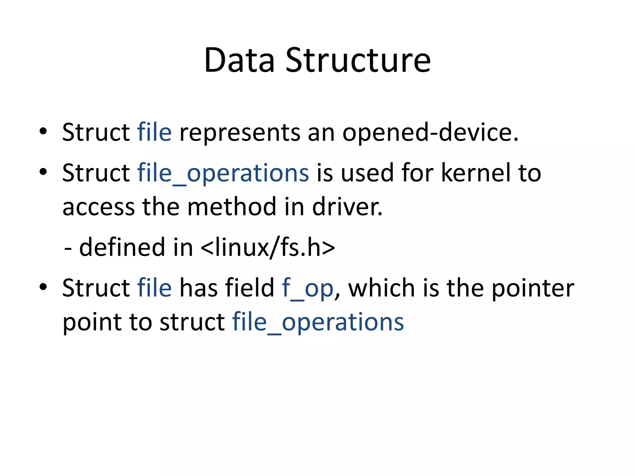 Data Structure
• Struct file represents an opened-device.
• Struct file_operations is used for kernel to
access the method in driver.
- defined in <linux/fs.h>
• Struct file has field f_op, which is the pointer
point to struct file_operations
 