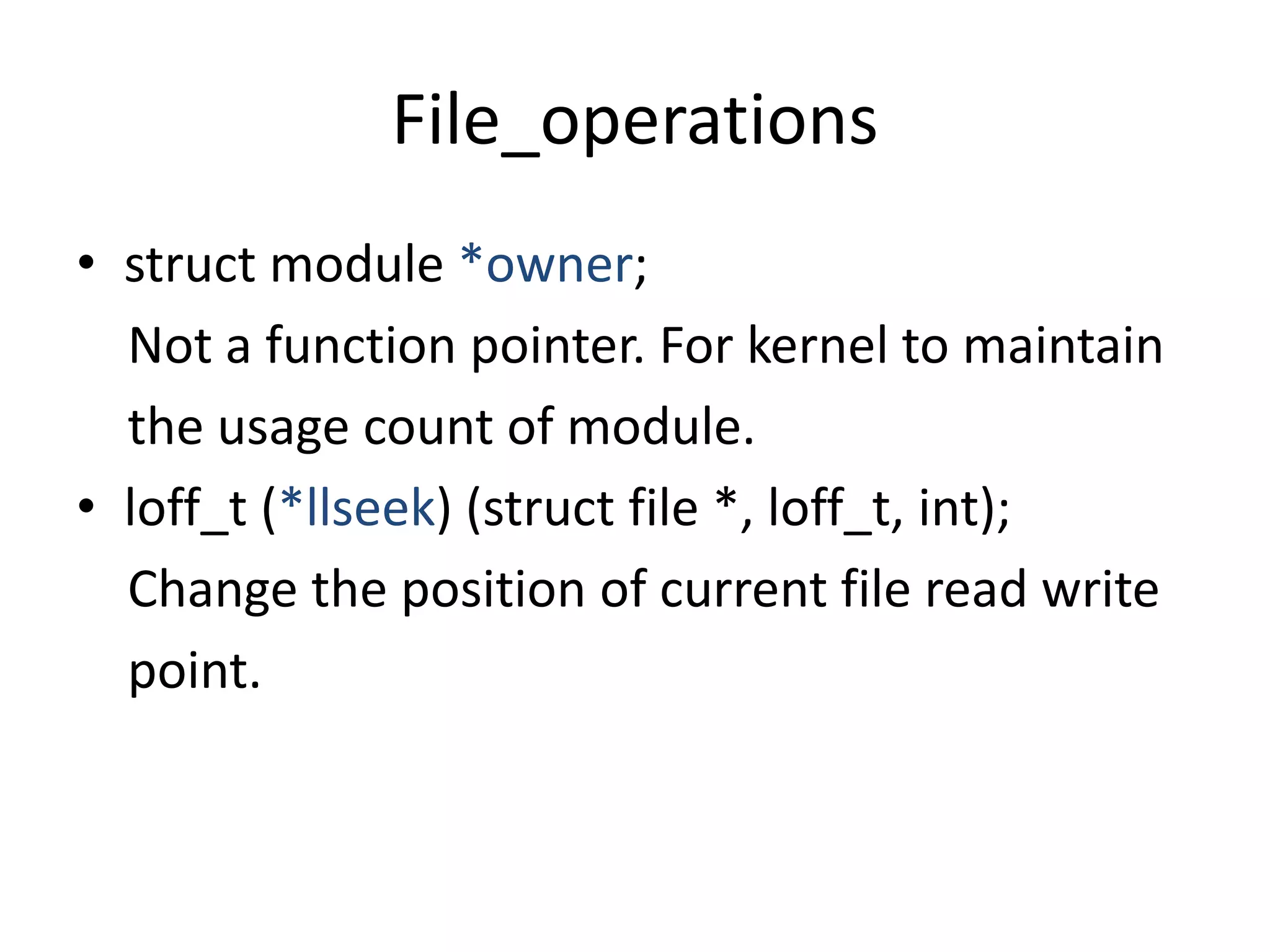 File_operations
• struct module *owner;
Not a function pointer. For kernel to maintain
the usage count of module.
• loff_t (*llseek) (struct file *, loff_t, int);
Change the position of current file read write
point.
 