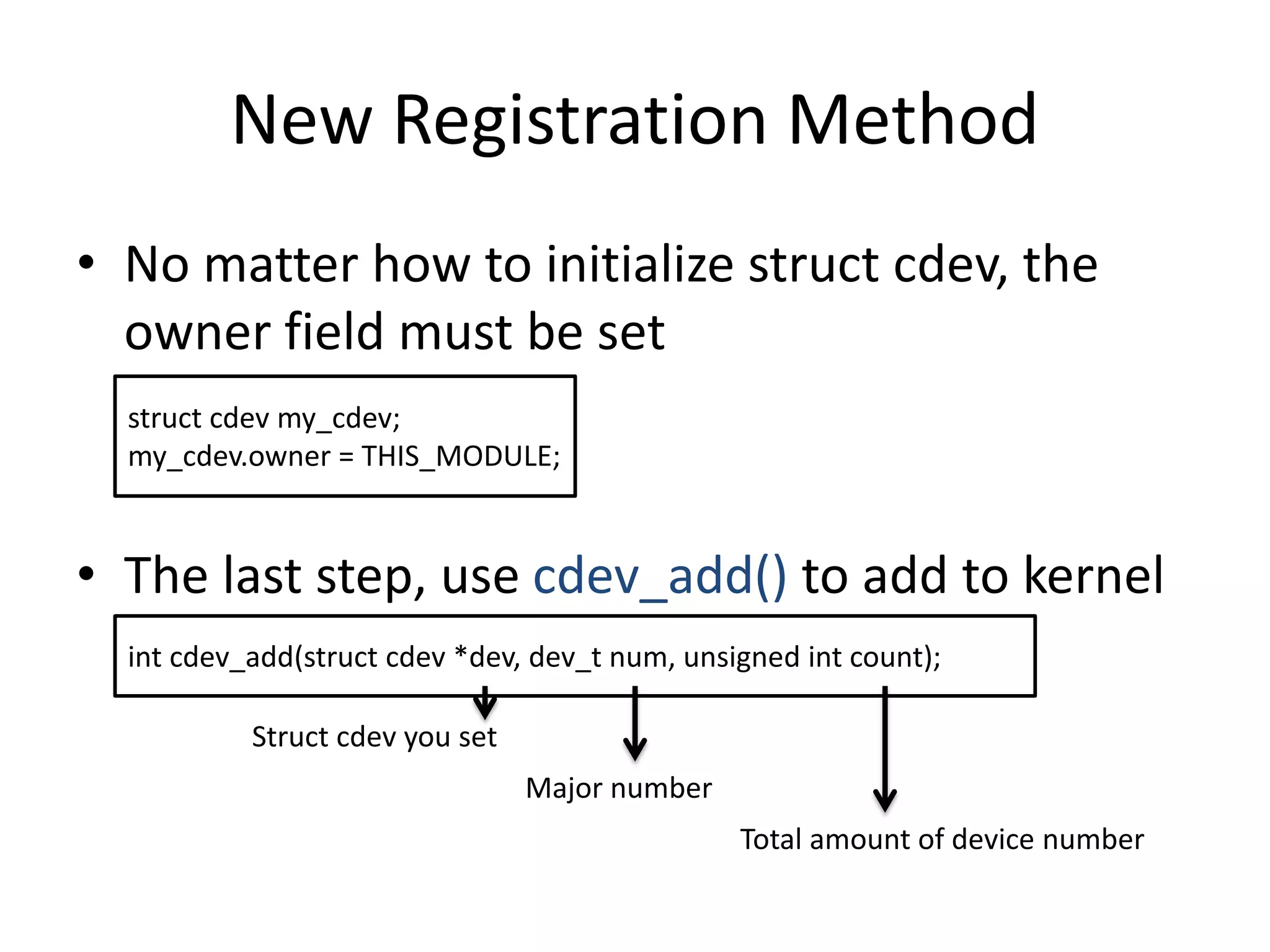New Registration Method
• No matter how to initialize struct cdev, the
owner field must be set
• The last step, use cdev_add() to add to kernel
struct cdev my_cdev;
my_cdev.owner = THIS_MODULE;
int cdev_add(struct cdev *dev, dev_t num, unsigned int count);
Struct cdev you set
Major number
Total amount of device number
 