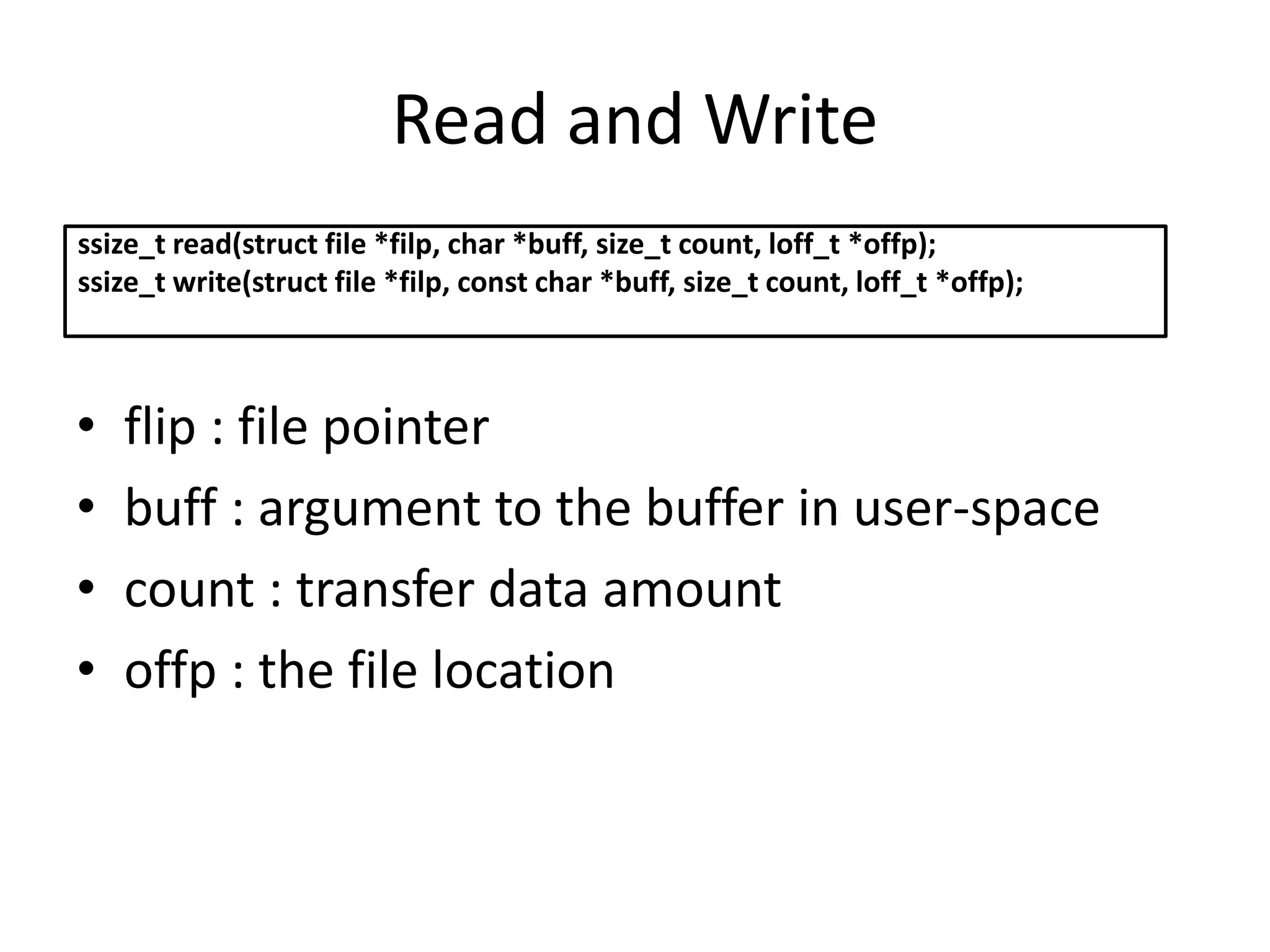 Read and Write
• flip : file pointer
• buff : argument to the buffer in user-space
• count : transfer data amount
• offp : the file location
ssize_t read(struct file *filp, char *buff, size_t count, loff_t *offp);
ssize_t write(struct file *filp, const char *buff, size_t count, loff_t *offp);
 