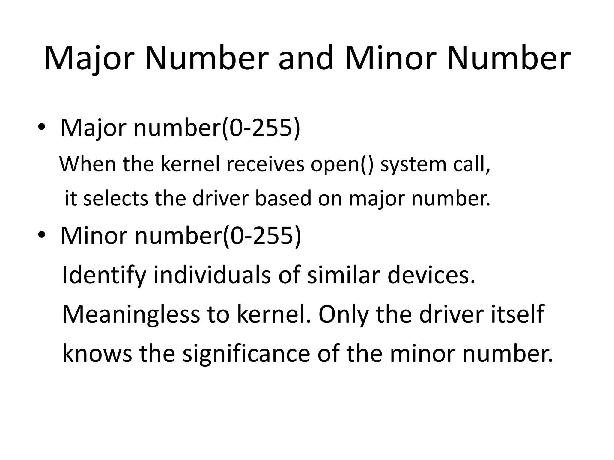 Major Number and Minor Number
• Major number(0-255)
When the kernel receives open() system call,
it selects the driver based on major number.
• Minor number(0-255)
Identify individuals of similar devices.
Meaningless to kernel. Only the driver itself
knows the significance of the minor number.
 