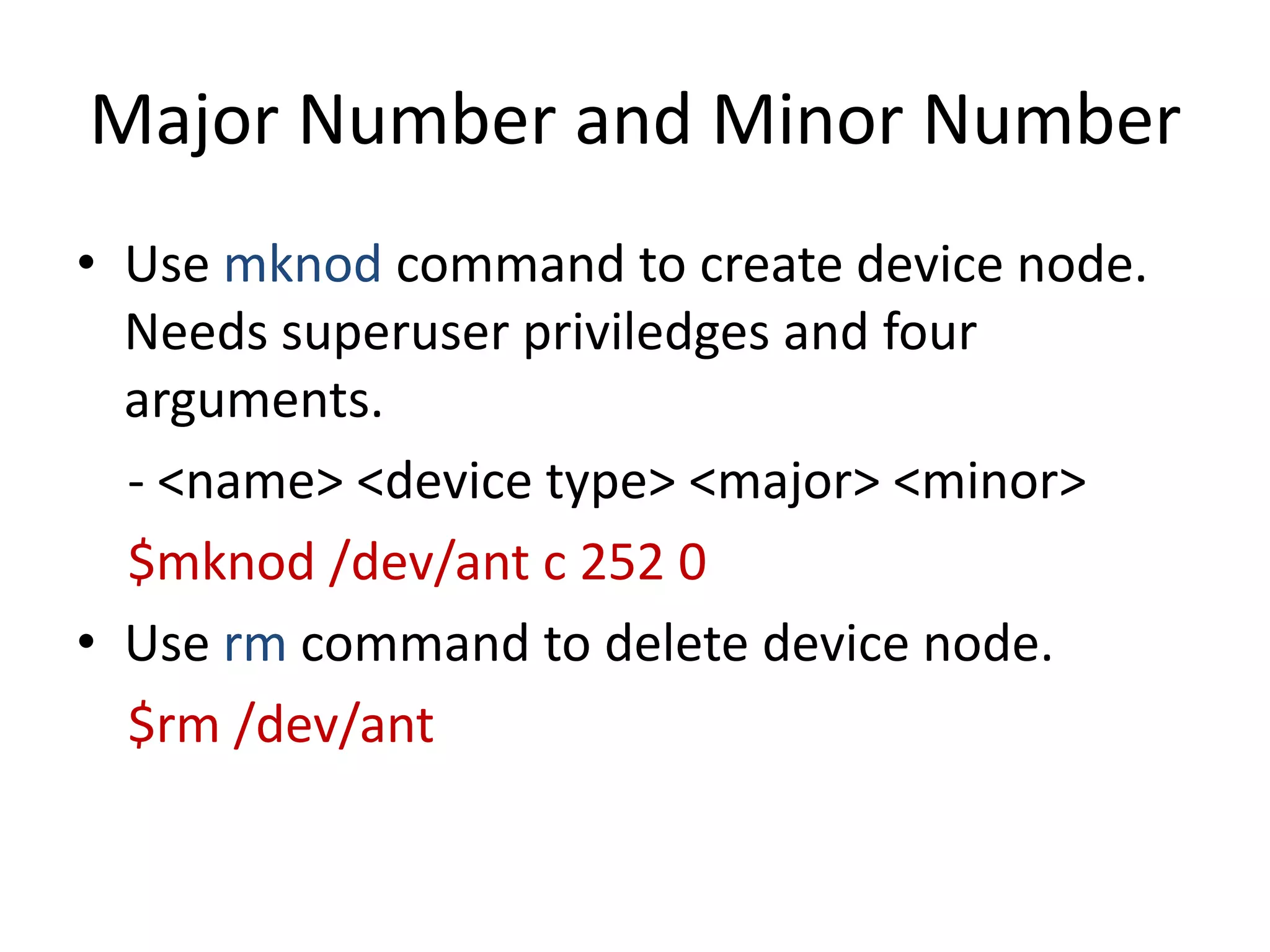 Major Number and Minor Number
• Use mknod command to create device node.
Needs superuser priviledges and four
arguments.
- <name> <device type> <major> <minor>
$mknod /dev/ant c 252 0
• Use rm command to delete device node.
$rm /dev/ant
 
