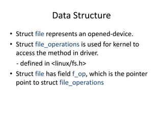 Data Structure
• Struct file represents an opened-device.
• Struct file_operations is used for kernel to
access the method in driver.
- defined in <linux/fs.h>
• Struct file has field f_op, which is the pointer
point to struct file_operations
 