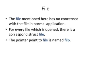 File
• The file mentioned here has no concerned
with the file in normal application.
• For every file which is opened, there is a
correspond struct file.
• The pointer point to file is named filp.
 