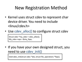 New Registration Method
• Kernel uses struct cdev to represent char
device driver. You need to include
<linux/cdev.h>
• Use cdev_alloc() to configure struct cdev
• If you have your own designed struct, you
need to use cdev_init()
Struct cdev *my_cdev = cdev_alloc();
My_cdev->ops = &my_fops;
Void cdev_init(struct cdev *dev, struct file_operations *fops);
 