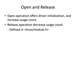 Open and Release
• Open operation offers driver initialization, and
increase usage count.
• Release operation decrease usage count.
- Defined in <linux/module.h>
 