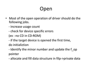 Open
• Most of the open operation of driver should do the
following jobs.
- increase usage count
- check for device specific errors
(ex : no CD in CD-ROM)
- if the target device is opened the first time,
do initializtion
- Identify the minor number and update the f_op
pointer
- allocate and fill data structure in filp->private data
 