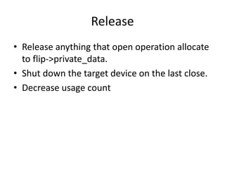 Release
• Release anything that open operation allocate
to flip->private_data.
• Shut down the target device on the last close.
• Decrease usage count
 