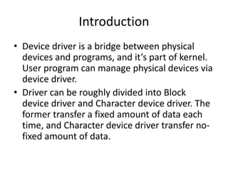 Introduction
• Device driver is a bridge between physical
devices and programs, and it’s part of kernel.
User program can manage physical devices via
device driver.
• Driver can be roughly divided into Block
device driver and Character device driver. The
former transfer a fixed amount of data each
time, and Character device driver transfer no-
fixed amount of data.
 