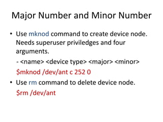 Major Number and Minor Number
• Use mknod command to create device node.
Needs superuser priviledges and four
arguments.
- <name> <device type> <major> <minor>
$mknod /dev/ant c 252 0
• Use rm command to delete device node.
$rm /dev/ant
 