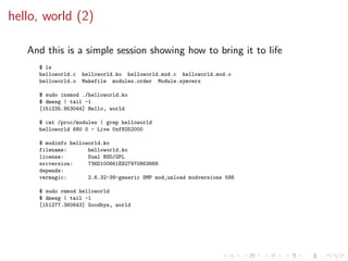 hello, world (2)
And this is a simple session showing how to bring it to life
$ ls
helloworld.c helloworld.ko helloworld.mod.c helloworld.mod.o
helloworld.o Makefile modules.order Module.symvers
$ sudo insmod ./helloworld.ko
$ dmesg | tail -1
[151235.953044] Hello, world
$ cat /proc/modules | grep helloworld
helloworld 680 0 - Live 0xf8252000
$ modinfo helloworld.ko
filename: helloworld.ko
license: Dual BSD/GPL
srcversion: 736D100661E927970863868
depends:
vermagic: 2.6.32-39-generic SMP mod_unload modversions 586
$ sudo rmmod helloworld
$ dmesg | tail -1
[151277.360643] Goodbye, world
 