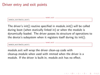 Driver entry and exit points
model init
module_init(hello_init);
The driver’s init() routine speciﬁed in module init() will be called
during boot (when statically linked in) or when the module is
dynamically loaded. The driver passes its structure of operations to
the device’s subsystem when it registers itself during its init().
model exit
module_exit(hello_exit);
module exit will wrap the driver clean-up code with
cleanup module when used with rmmod when the driver is a
module. If the driver is built-in, module exit has no eﬀect.
 