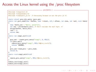 Access the Linux kernel using the /proc ﬁlesystem
prochello.c
#include <linux/init.h>
#include <linux/module.h>
#include <linux/proc_fs.h> /* Necessary because we use the proc fs */
static struct proc_dir_entry *proc_ent;
static int proc_read(char *buffer, char **start, off_t offset, int size, int *eof, void *data)
{
char *hello_str = "Hello, world!n";
int len = strlen(hello_str); /* Don’t include the null byte. */
strcpy(buffer, hello_str);
*eof = 1;
return len;
}
static int simpl_init(void)
{
proc_ent = create_proc_entry("simpl", 0, NULL);
if(!proc_ent){
remove_proc_entry("simpl", NULL/*&proc_root*/ );
return -ENOMEM;
}
proc_ent->read_proc = proc_read;
return 0;
}
static void simpl_exit(void)
{
remove_proc_entry("simpl", NULL/*&proc_root*/ );
}
module_init(simpl_init);
module_exit(simpl_exit);
 