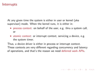 Interrupts
At any given time the system is either in user or kernel (aka
supervisor) mode. When the kernel runs, it is either in:
process context: on behalf of the user, e.g. thru a system call,
or
atomic context: or interrupt context, servicing a device, e.g.
the system timer.
Thus, a device driver is either in process or interrupt context.
These contexts are very diﬀerent regarding concurrency and latency
of operations, and that’s the reason we need deferred work APIs.
 