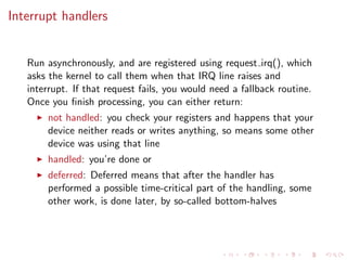 Interrupt handlers
Run asynchronously, and are registered using request irq(), which
asks the kernel to call them when that IRQ line raises and
interrupt. If that request fails, you would need a fallback routine.
Once you ﬁnish processing, you can either return:
not handled: you check your registers and happens that your
device neither reads or writes anything, so means some other
device was using that line
handled: you’re done or
deferred: Deferred means that after the handler has
performed a possible time-critical part of the handling, some
other work, is done later, by so-called bottom-halves
 