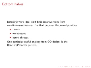 Bottom halves
Deferring work idea: split time-sensitive work from
non-time-sensitive one. For that purpose, the kernel provides:
timers
workqueues
kernel threads
One particular useful analogy from OO design, is the
Reactor/Proactor pattern.
 