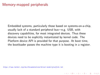 Memory-mapped peripherals
Embedded systems, particularly those based on systems-on-a-chip,
usually lack of a standard peripheral bus—e.g. USB, with
discovery capabilities, for most integrated devices. Thus these
devices need to be explicitly instantiated by kernel code. The
Platform device API is provided for that purpose. At boot time,
the bootloader passes the machine type it is booting in a register.
https: // www. kernel. org/ doc/ Documentation/ driver-model/ platform. txt
 
