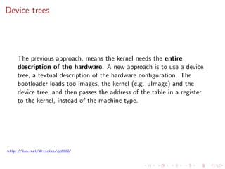 Device trees
The previous approach, means the kernel needs the entire
description of the hardware. A new approach is to use a device
tree, a textual description of the hardware conﬁguration. The
bootloader loads too images, the kernel (e.g. uImage) and the
device tree, and then passes the address of the table in a register
to the kernel, instead of the machine type.
http: // lwn. net/ Articles/ 448502/
 