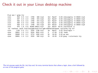 Check it out in your Linux desktop machine
$ ps aux | grep tty
root 834 0.0 0.0 1788 468 tty4 Ss+ Mar27 0:00 /sbin/getty -8 38400 tty4
root 837 0.0 0.0 1788 472 tty5 Ss+ Mar27 0:00 /sbin/getty -8 38400 tty5
root 845 0.0 0.0 1788 472 tty2 Ss+ Mar27 0:00 /sbin/getty -8 38400 tty2
root 846 0.0 0.0 1788 472 tty3 Ss+ Mar27 0:00 /sbin/getty -8 38400 tty3
root 849 0.0 0.0 1788 472 tty6 Ss+ Mar27 0:00 /sbin/getty -8 38400 tty6
root 970 1.8 6.8 90380 69812 tty7 Ss+ Mar27 42:51 /usr/bin/X :0
-nr -verbose -auth /var/run/gdm/auth-for-gdm-e3KUoh/database -nolisten tcp vt7
root 1145 0.0 0.1 3160 1796 tty1 Ss Mar27 0:02 /bin/login --
alex 28851 1.0 0.3 6224 3632 tty1 S 17:56 0:05 -bash
alex 28880 2.0 0.1 2712 1080 tty1 R+ 18:05 0:00 ps aux
alex 28881 1.0 0.0 3324 836 tty1 S+ 18:05 0:00 grep --color=auto tty
The init process reads the ﬁle /etc/ttys and, for every terminal device that allows a login, does a fork followed by
an exec of the program getty
 