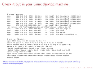 Check it out in your Linux desktop machine
$ ps aux | grep tty
root 834 0.0 0.0 1788 468 tty4 Ss+ Mar27 0:00 /sbin/getty -8 38400 tty4
root 837 0.0 0.0 1788 472 tty5 Ss+ Mar27 0:00 /sbin/getty -8 38400 tty5
root 845 0.0 0.0 1788 472 tty2 Ss+ Mar27 0:00 /sbin/getty -8 38400 tty2
root 846 0.0 0.0 1788 472 tty3 Ss+ Mar27 0:00 /sbin/getty -8 38400 tty3
root 849 0.0 0.0 1788 472 tty6 Ss+ Mar27 0:00 /sbin/getty -8 38400 tty6
root 970 1.8 6.8 90380 69812 tty7 Ss+ Mar27 42:51 /usr/bin/X :0
-nr -verbose -auth /var/run/gdm/auth-for-gdm-e3KUoh/database -nolisten tcp vt7
root 1145 0.0 0.1 3160 1796 tty1 Ss Mar27 0:02 /bin/login --
alex 28851 1.0 0.3 6224 3632 tty1 S 17:56 0:05 -bash
alex 28880 2.0 0.1 2712 1080 tty1 R+ 18:05 0:00 ps aux
alex 28881 1.0 0.0 3324 836 tty1 S+ 18:05 0:00 grep --color=auto tty
$ stty -a < /dev/tty1
speed 38400 baud; rows 30; columns 80; line = 0;
intr = ^C; quit = ^; erase = ^?; kill = ^U; eof = ^D; eol = <undef>;
eol2 = <undef>; swtch = <undef>; start = ^Q; stop = ^S; susp = ^Z; rprnt = ^R;
werase = ^W; lnext = ^V; flush = ^O; min = 1; time = 0;
-parenb -parodd cs8 hupcl -cstopb cread -clocal -crtscts
-ignbrk -brkint -ignpar -parmrk -inpck -istrip -inlcr -igncr icrnl ixon ixoff
-iuclc -ixany -imaxbel -iutf8
opost -olcuc -ocrnl onlcr -onocr -onlret -ofill -ofdel nl0 cr0 tab0 bs0 vt0 ff0
isig icanon -iexten echo echoe echok -echonl -noflsh -xcase -tostop -echoprt
echoctl echoke
The init process reads the ﬁle /etc/ttys and, for every terminal device that allows a login, does a fork followed by
an exec of the program getty
 