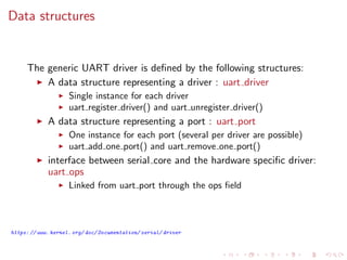 Data structures
The generic UART driver is deﬁned by the following structures:
A data structure representing a driver : uart driver
Single instance for each driver
uart register driver() and uart unregister driver()
A data structure representing a port : uart port
One instance for each port (several per driver are possible)
uart add one port() and uart remove one port()
interface between serial core and the hardware speciﬁc driver:
uart ops
Linked from uart port through the ops ﬁeld
https: // www. kernel. org/ doc/ Documentation/ serial/ driver
 