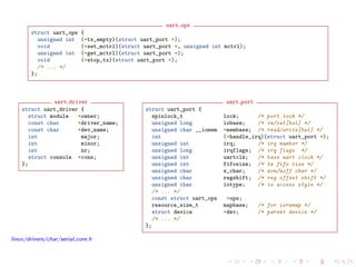 uart ops
struct uart_ops {
unsigned int (*tx_empty)(struct uart_port *);
void (*set_mctrl)(struct uart_port *, unsigned int mctrl);
unsigned int (*get_mctrl)(struct uart_port *);
void (*stop_tx)(struct uart_port *);
/* ... */
};
uart driver
struct uart_driver {
struct module *owner;
const char *driver_name;
const char *dev_name;
int major;
int minor;
int nr;
struct console *cons;
};
uart port
struct uart_port {
spinlock_t lock; /* port lock */
unsigned long iobase; /* in/out[bwl] */
unsigned char __iomem *membase; /* read/write[bwl] */
int (*handle_irq)(struct uart_port *);
unsigned int irq; /* irq number */
unsigned long irqflags; /* irq flags */
unsigned int uartclk; /* base uart clock */
unsigned int fifosize; /* tx fifo size */
unsigned char x_char; /* xon/xoff char */
unsigned char regshift; /* reg offset shift */
unsigned char iotype; /* io access style */
/* ... */
const struct uart_ops *ops;
resource_size_t mapbase; /* for ioremap */
struct device *dev; /* parent device */
/* ... */
};
linux/drivers/char/serial core.h
 