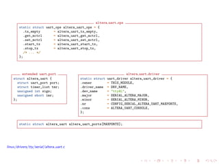 altera uart ops
static struct uart_ops altera_uart_ops = {
.tx_empty = altera_uart_tx_empty,
.get_mctrl = altera_uart_get_mctrl,
.set_mctrl = altera_uart_set_mctrl,
.start_tx = altera_uart_start_tx,
.stop_tx = altera_uart_stop_tx,
/* ... */
};
extended uart port
struct altera_uart {
struct uart_port port;
struct timer_list tmr;
unsigned int sigs;
unsigned short imr;
};
altera uart driver
static struct uart_driver altera_uart_driver = {
.owner = THIS_MODULE,
.driver_name = DRV_NAME,
.dev_name = "ttyAL",
.major = SERIAL_ALTERA_MAJOR,
.minor = SERIAL_ALTERA_MINOR,
.nr = CONFIG_SERIAL_ALTERA_UART_MAXPORTS,
.cons = ALTERA_UART_CONSOLE,
};
static struct altera_uart altera_uart_ports[MAXPORTS];
linux/drivers/tty/serial/altera uart.c
 