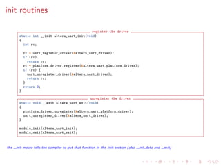 init routines
register the driver
static int __init altera_uart_init(void)
{
int rc;
rc = uart_register_driver(&altera_uart_driver);
if (rc)
return rc;
rc = platform_driver_register(&altera_uart_platform_driver);
if (rc) {
uart_unregister_driver(&altera_uart_driver);
return rc;
}
return 0;
}
unregister the driver
static void __exit altera_uart_exit(void)
{
platform_driver_unregister(&altera_uart_platform_driver);
uart_unregister_driver(&altera_uart_driver);
}
module_init(altera_uart_init);
module_exit(altera_uart_exit);
the init macro tells the compiler to put that function in the .init section (also init data and exit)
 