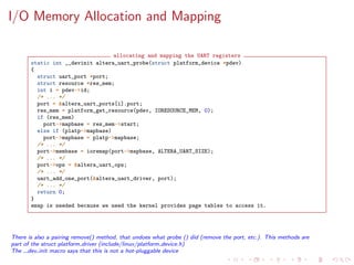 I/O Memory Allocation and Mapping
allocating and mapping the UART registers
static int __devinit altera_uart_probe(struct platform_device *pdev)
{
struct uart_port *port;
struct resource *res_mem;
int i = pdev->id;
/* ... */
port = &altera_uart_ports[i].port;
res_mem = platform_get_resource(pdev, IORESOURCE_MEM, 0);
if (res_mem)
port->mapbase = res_mem->start;
else if (platp->mapbase)
port->mapbase = platp->mapbase;
/* ... */
port->membase = ioremap(port->mapbase, ALTERA_UART_SIZE);
/* ... */
port->ops = &altera_uart_ops;
/* ... */
uart_add_one_port(&altera_uart_driver, port);
/* ... */
return 0;
}
emap is needed because we need the kernel provides page tables to access it.
There is also a pairing remove() method, that undoes what probe () did (remove the port, etc.). This methods are
part of the struct platform driver (include/linux/platform device.h)
The dev init macro says that this is not a hot-pluggable device
 