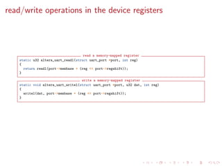 read/write operations in the device registers
read a memory-mapped register
static u32 altera_uart_readl(struct uart_port *port, int reg)
{
return readl(port->membase + (reg << port->regshift));
}
write a memory-mapped register
static void altera_uart_writel(struct uart_port *port, u32 dat, int reg)
{
writel(dat, port->membase + (reg << port->regshift));
}
 