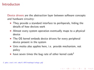 Introducton
Device drivers are the abstraction layer between software concepts
and hardware circuitry:
They provide a standard interface to perihperals, hiding the
details of how devices work
Almost every system operation eventually maps to a physical
device
The OS kernel embeds device drivers for every peripheral
device present in the system
Unix motto also applies here, i.e. provide mechanism, not
policy
have seven times the bug rate of other kernel code1
1: pdos. csail. mit. edu/ 6. 097/ readings/ osbugs. pdf
 