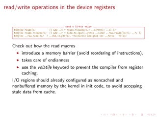 read/write operations in the device registers
read a 32-bit value
#define readl(c) ({ u32 __v = readl_relaxed(c); __iormb(); __v; })
#define readl_relaxed(c) ({ u32 __r = le32_to_cpu((__force __le32) __raw_readl((c))); __r; })
#define __raw_readl(a) ( __chk_io_ptr(a), *(volatile unsigned int __force *)(a))
Check out how the read macros
introduce a memory barrier (avoid reordering of instructions),
takes care of endianness
use the volatile keyword to prevent the compiler from register
caching.
I/O regions should already conﬁgured as noncached and
nonbuﬀered memory by the kernel in init code, to avoid accessing
stale data from cache.
 