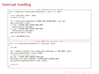 Interrupt handling
rx/tx interrupt service routine
static irqreturn_t altera_uart_interrupt(int irq, void *data)
{
struct uart_port *port = data;
unsigned int isr;
isr = altera_uart_readl(port, ALTERA_UART_STATUS_REG) & pp->imr;
spin_lock(&port->lock);
if (isr & ALTERA_UART_STATUS_RRDY_MSK)
altera_uart_rx_chars(pp);
if (isr & ALTERA_UART_STATUS_TRDY_MSK)
altera_uart_tx_chars(pp);
spin_unlock(&port->lock);
return IRQ_RETVAL(isr);
}
attach UART with interrupt vector
static int altera_uart_startup(struct uart_port *port)
{
int ret;
ret = request_irq(port->irq, altera_uart_interrupt, 0, DRV_NAME, port);
spin_lock_irqsave(&port->lock, flags);
/* Enable RX interrupts now */
pp->imr = ALTERA_UART_CONTROL_RRDY_MSK;
writel(pp->imr, port->membase + ALTERA_UART_CONTROL_REG);
spin_unlock_irqrestore(&port->lock, flags);
return 0;
}
 