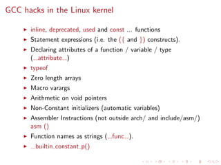 GCC hacks in the Linux kernel
inline, deprecated, used and const ... functions
Statement expressions (i.e. the ({ and }) constructs).
Declaring attributes of a function / variable / type
( attribute )
typeof
Zero length arrays
Macro varargs
Arithmetic on void pointers
Non-Constant initializers (automatic variables)
Assembler Instructions (not outside arch/ and include/asm/)
asm ()
Function names as strings ( func ).
builtin constant p()
 